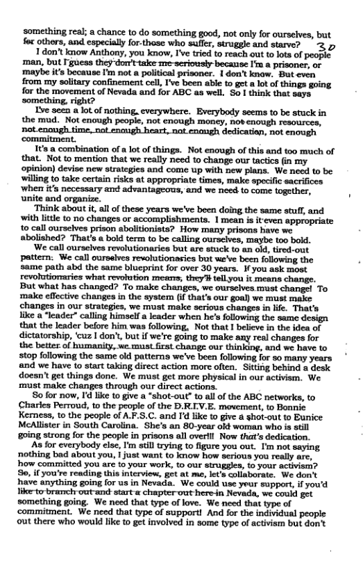 ‘something real; a chance to do something good, not only for ourselves, but foc others, and especially for-those who suffer, struggle and starve? 3 5 1 don’t know Anthony, you know, I’ve tried to reach out to lots of people man, but I’guess they-dorrt-take me-seriously because I’m a prisoner, or ‘maybe it’s because I’m not a political prisoner. 1 don’t know. Buteven from my solitary confinement cell, I’ve been able to get a lot of things going for the movement of Nevada and for ABC as well. So | think that says something, right? Ive seen & lot of nothing. everywhere. Everybody seems to be stuck in the mud. Not enough people, not enough money, nobenough resources, not enomgh time, not enaugh heart, nat enmgh dedicatian, not enough commitment. It’s a combination of a lot of things. Not enough of this and to0 much of that. Not to mention that we really need to change our tactics (in my opinion) devise new strategies and come up with new plans. We need to be willing to take certain risks at appropriate times, make specific sacrifices ‘when it’s necessary and advantageous, and we need to come together, . unite and organize. ‘Think about it, all of these years we’ve been doing the same stuff, and ‘with little to no changes or accomplishments. 1 mean is it even appropriate to call ourselves prison ablitionists? How many prisons have we abolished? That’s & bold term to be calling ourselves, maybe t0o bold. We call ourselves revolutionaries but are stuck to an old, tired-out pattern: We call oursalves revolutionasies but we’ve been following the . same path abd the same blueprint for over 30 years. I you ask most But what has changed? To make changes, we ourselves must change! To make effective changes in the system (if that’s our goal) we must make changes in our strategics, we must make serious changes in lfe. That’s like a “leader” calling himself a leader when he’s following the same design that the leader before him was following, Not that I believe in the idea of dictatorship, ‘cuz I don’, but if we’re going to make any real changes for the better of humanity, we must first change our thinking, and we have to stop following the same old patterns we’ve been following for 50 many years and we have to start taking direct action more often. Sitting behind a desk doesn’ get things done. We must get more physical in our activism. We ‘must make changes through our direct actions. So for now, I’d like to give a “shot-out” to all of the ABC networks, to Charles Perroud, to the people of the D.RLV.E. movement, to Bonnie Kerness, to the people of AF.S.C. and I’d like to give a shot-out to Bunice McAllister in South Carolina. She’s an 80-year okt woman who is stil going strong for the people in prisons all overlll Now that’s dedication. As for everybody else, I’m still trying to figure you out. I’m not saying nothing bad about you, | just want to know how serious you really are, how committed you are to your work, t our struggles, to your activism? So, if you’re reading this interview, got at me, let’s collaborate. We don’t have anything going for us in Nevada. We could use yeur support, if yowd like-to branch out-and start & chapter out here-in Nevada, we could get something going. We need that type of love. We need that type of commitment. We need that type of supportl And for the individual people out there who would like to get involved in some type of activism but don’t
